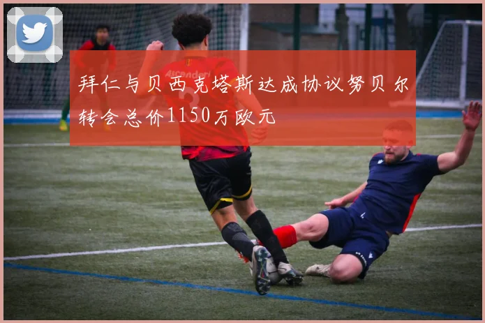 拜仁与贝西克塔斯达成协议努贝尔转会总价1150万欧元