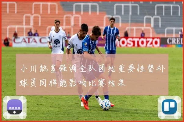 小川航基强调全队团结重要性替补球员同样能影响比赛结果