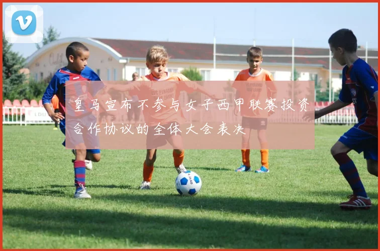 皇马宣布不参与女子西甲联赛投资合作协议的全体大会表决