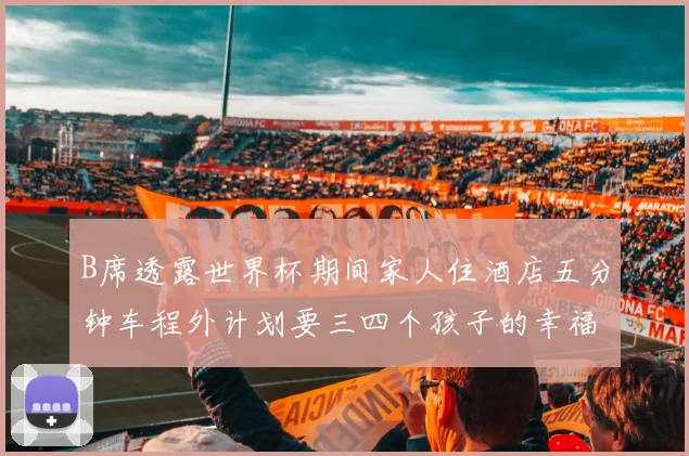 B席透露世界杯期间家人住酒店五分钟车程外计划要三四个孩子的幸福生活