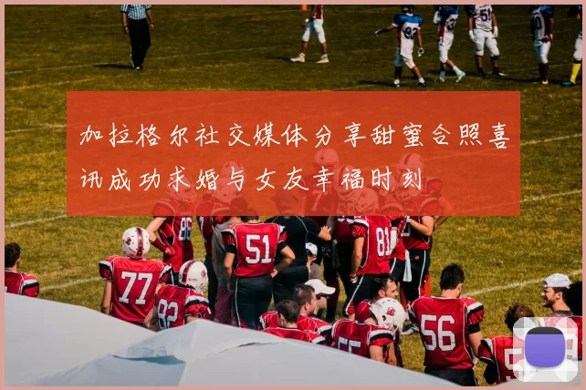 加拉格尔社交媒体分享甜蜜合照喜讯成功求婚与女友幸福时刻