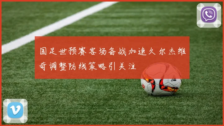 国足世预赛客场备战加速久尔杰维奇调整防线策略引关注