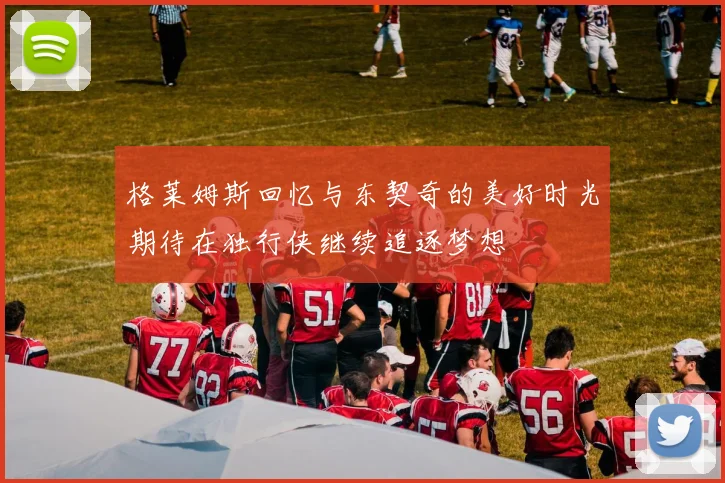 格莱姆斯回忆与东契奇的美好时光期待在独行侠继续追逐梦想