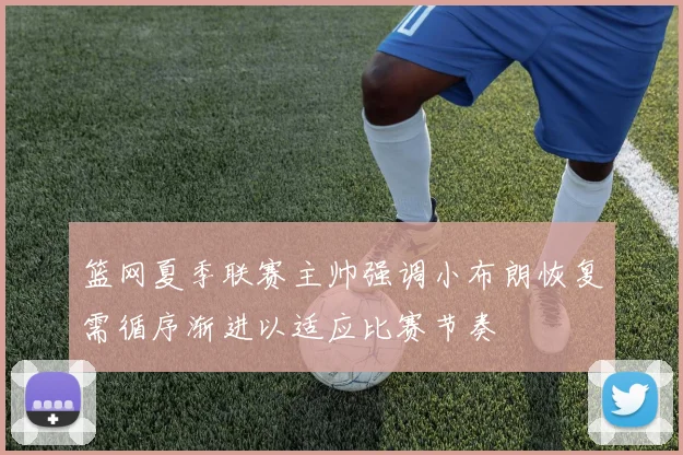 篮网夏季联赛主帅强调小布朗恢复需循序渐进以适应比赛节奏
