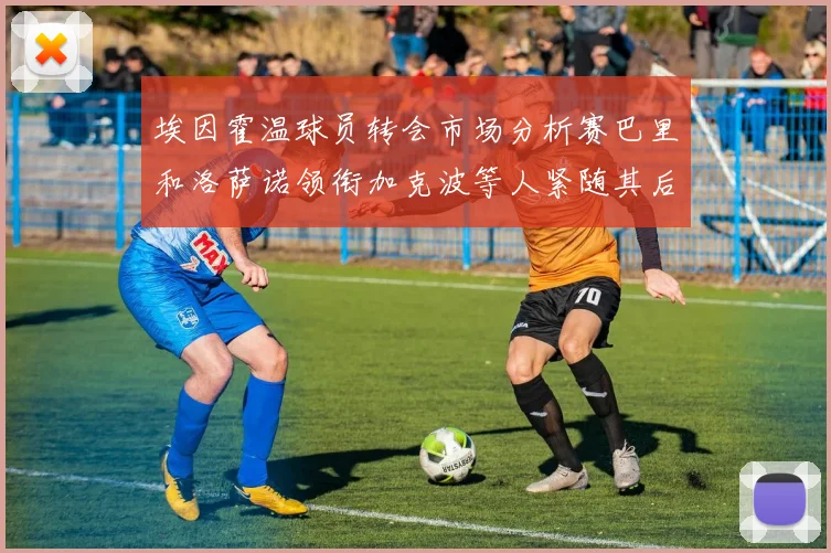 埃因霍温球员转会市场分析赛巴里和洛萨诺领衔加克波等人紧随其后