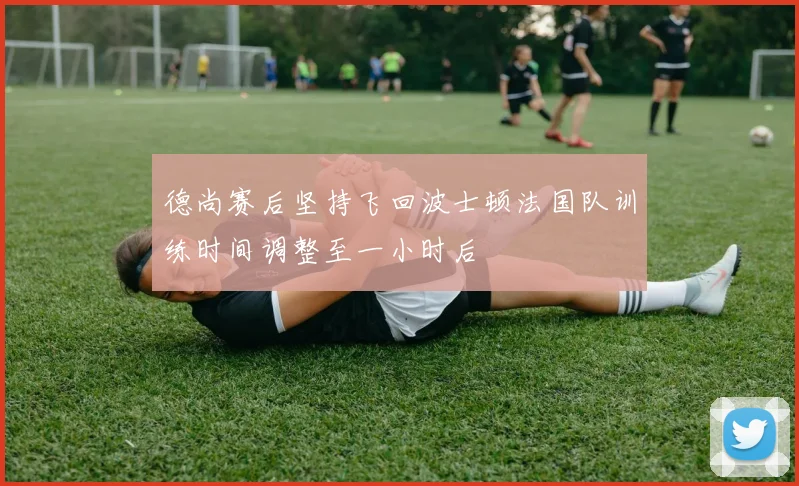 德尚赛后坚持飞回波士顿法国队训练时间调整至一小时后