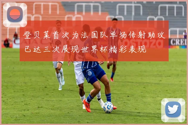 登贝莱首次为法国队单场传射助攻已达三次展现世界杯精彩表现