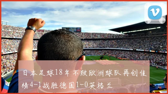 日本足球18年不败欧洲球队再创佳绩4-1战胜德国1-0英格兰