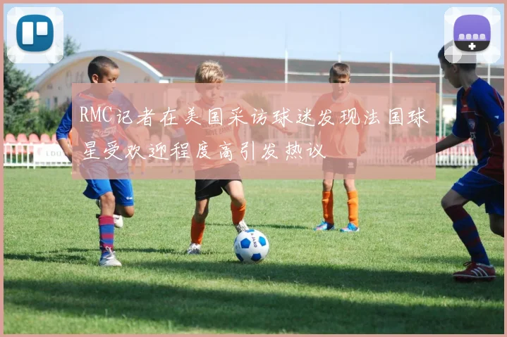 RMC记者在美国采访球迷发现法国球星受欢迎程度高引发热议