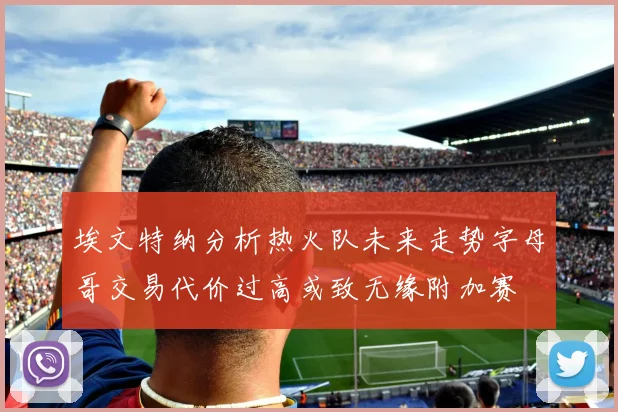埃文特纳分析热火队未来走势字母哥交易代价过高或致无缘附加赛