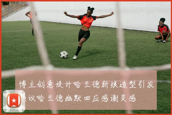 博主创意设计哈兰德新娘造型引发热议哈兰德幽默回应感谢灵感