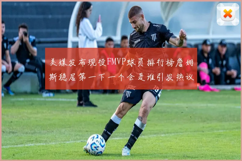 美媒发布现役FMVP球员排行榜詹姆斯稳居第一下一个会是谁引发热议