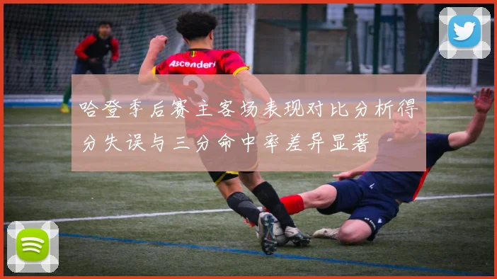 哈登季后赛主客场表现对比分析得分失误与三分命中率差异显著