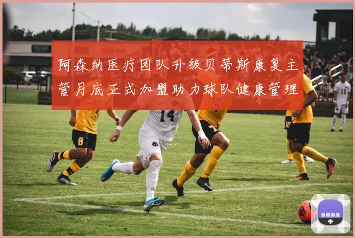 阿森纳医疗团队升级贝蒂斯康复主管月底正式加盟助力球队健康管理