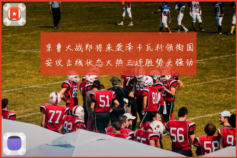 京鲁大战即将来袭泽卡瓦科领衔国安攻击线状态火热三连胜势头强劲