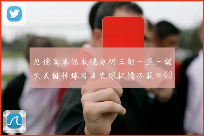 厄德高本场表现分析三射一正一错失关键传球与丢失球权情况获评63分
