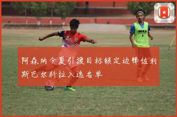 阿森纳今夏引援目标锁定边锋佐利斯巴尔科拉入选名单
